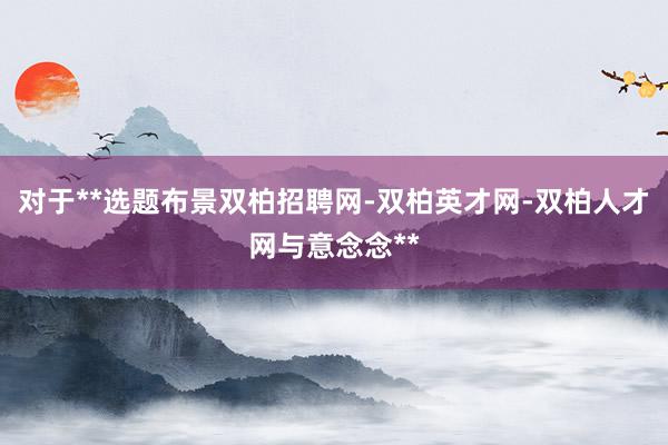 对于**选题布景双柏招聘网-双柏英才网-双柏人才网与意念念**
