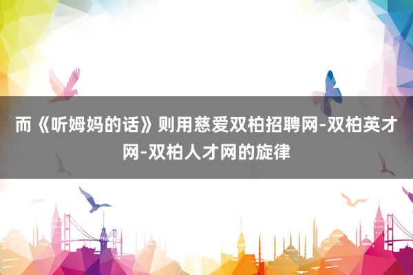 而《听姆妈的话》则用慈爱双柏招聘网-双柏英才网-双柏人才网的旋律